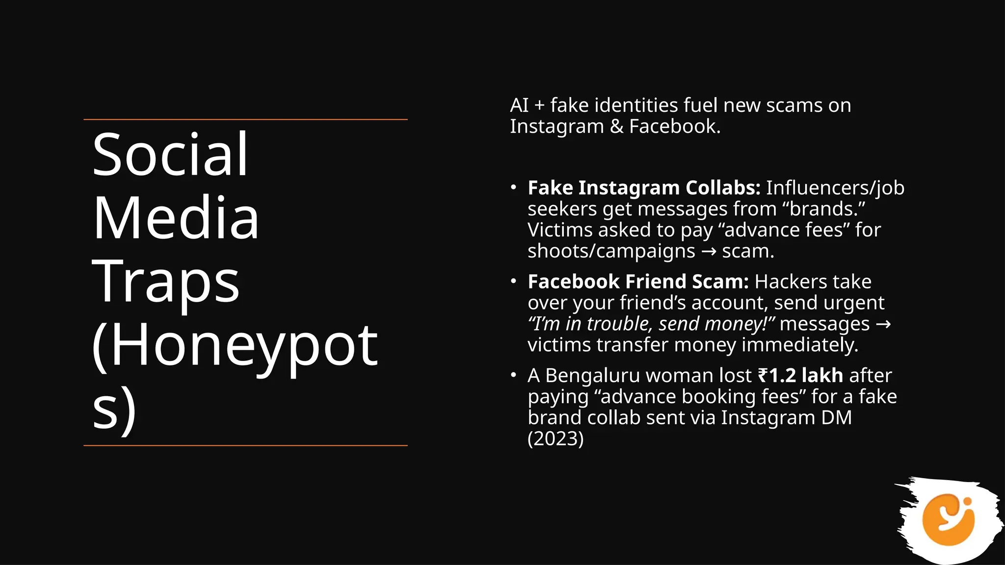 Social
Media
Traps
(Honeypot
s)
AI + fake identities fuel new scams on
Instagram & Facebook.
• Fake Instagram Collabs: Influencers/job
seekers get messages from “brands.”
Victims asked to pay “advance fees” for
shoots/campaigns scam.
→
• Facebook Friend Scam: Hackers take
over your friend’s account, send urgent
“I’m in trouble, send money!” messages →
victims transfer money immediately.
• A Bengaluru woman lost ₹1.2 lakh after
paying “advance booking fees” for a fake
brand collab sent via Instagram DM
(2023)
 