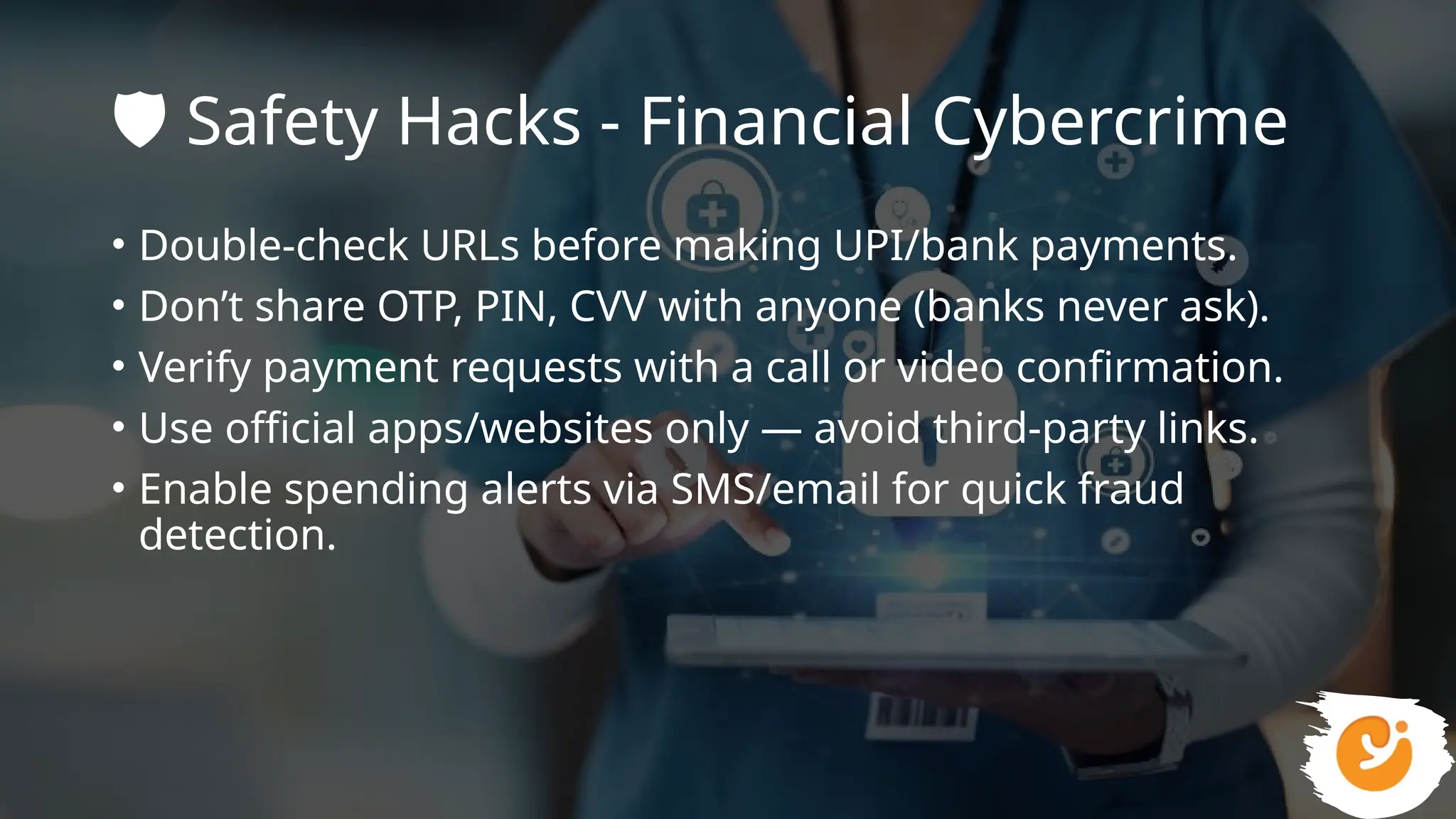 ️
🛡️Safety Hacks - Financial Cybercrime
• Double-check URLs before making UPI/bank payments.
• Don’t share OTP, PIN, CVV with anyone (banks never ask).
• Verify payment requests with a call or video confirmation.
• Use official apps/websites only — avoid third-party links.
• Enable spending alerts via SMS/email for quick fraud
detection.
 
