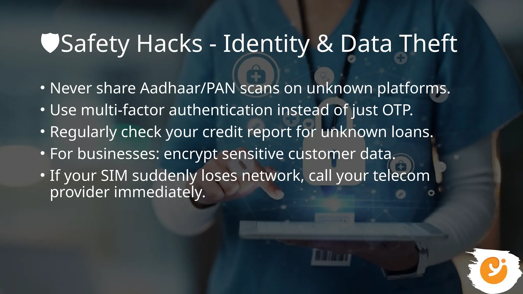 🛡️
Safety Hacks - Identity & Data Theft
• Never share Aadhaar/PAN scans on unknown platforms.
• Use multi-factor authentication instead of just OTP.
• Regularly check your credit report for unknown loans.
• For businesses: encrypt sensitive customer data.
• If your SIM suddenly loses network, call your telecom
provider immediately.
 