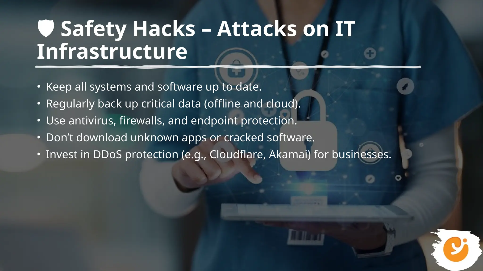 ️
🛡️Safety Hacks – Attacks on IT
Infrastructure
• Keep all systems and software up to date.
• Regularly back up critical data (offline and cloud).
• Use antivirus, firewalls, and endpoint protection.
• Don’t download unknown apps or cracked software.
• Invest in DDoS protection (e.g., Cloudflare, Akamai) for businesses.
 