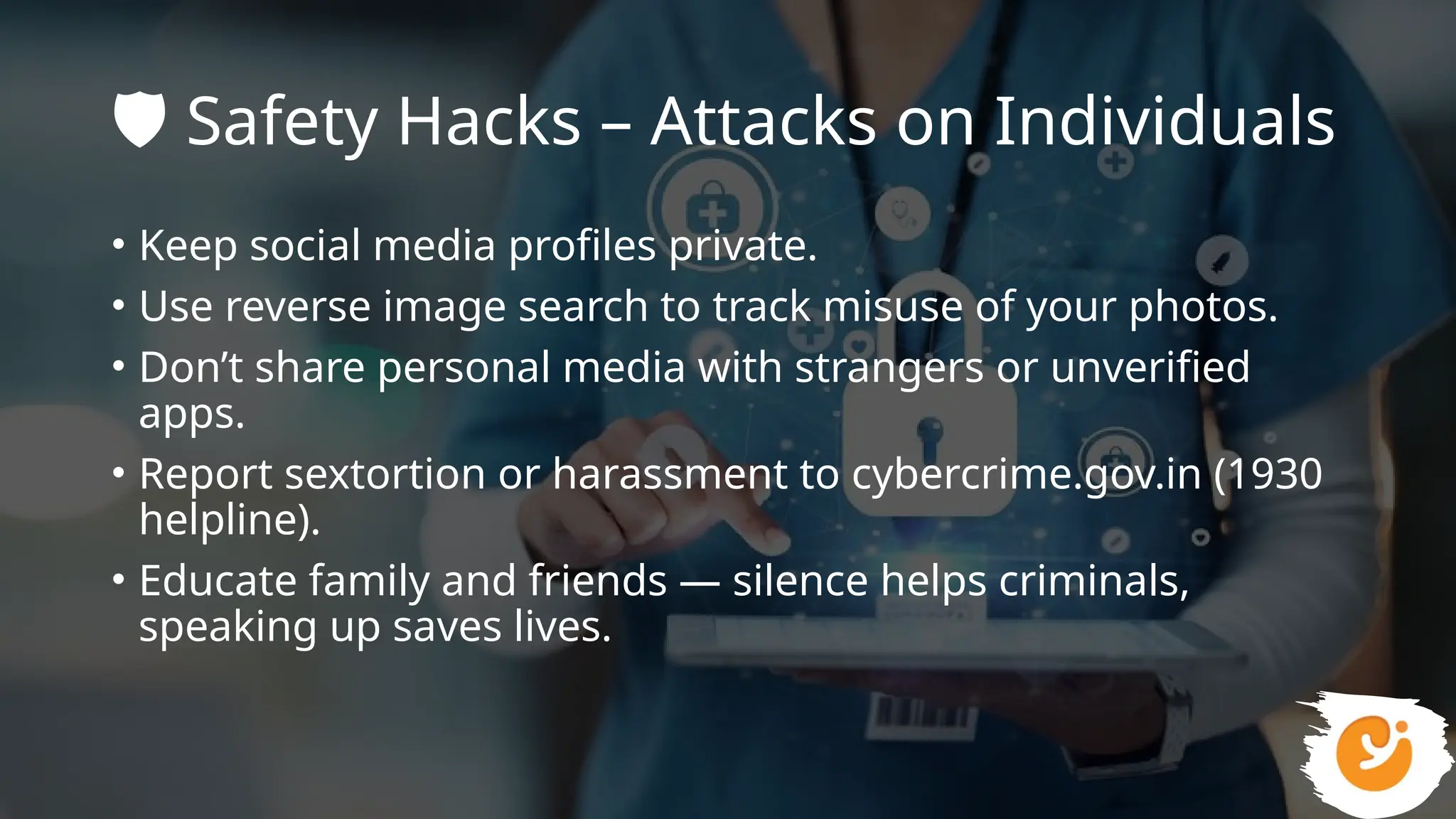 🛡️Safety Hacks – Attacks on Individuals
• Keep social media profiles private.
• Use reverse image search to track misuse of your photos.
• Don’t share personal media with strangers or unverified
apps.
• Report sextortion or harassment to cybercrime.gov.in (1930
helpline).
• Educate family and friends — silence helps criminals,
speaking up saves lives.
 