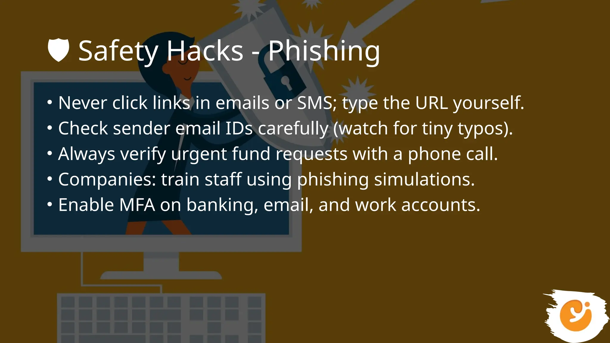 🛡️Safety Hacks - Phishing
• Never click links in emails or SMS; type the URL yourself.
• Check sender email IDs carefully (watch for tiny typos).
• Always verify urgent fund requests with a phone call.
• Companies: train staff using phishing simulations.
• Enable MFA on banking, email, and work accounts.
 