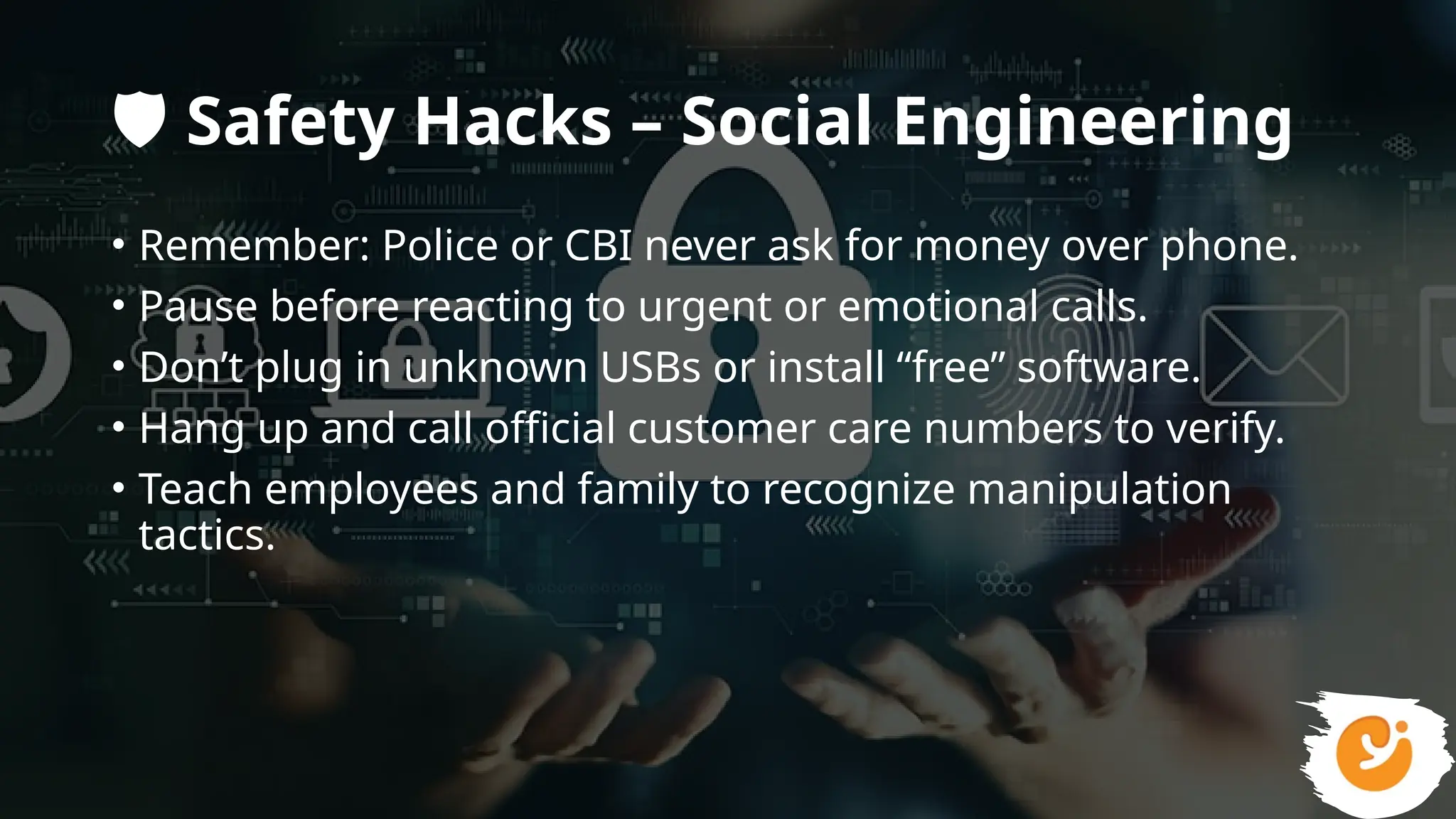 ️
🛡️Safety Hacks – Social Engineering
• Remember: Police or CBI never ask for money over phone.
• Pause before reacting to urgent or emotional calls.
• Don’t plug in unknown USBs or install “free” software.
• Hang up and call official customer care numbers to verify.
• Teach employees and family to recognize manipulation
tactics.
 