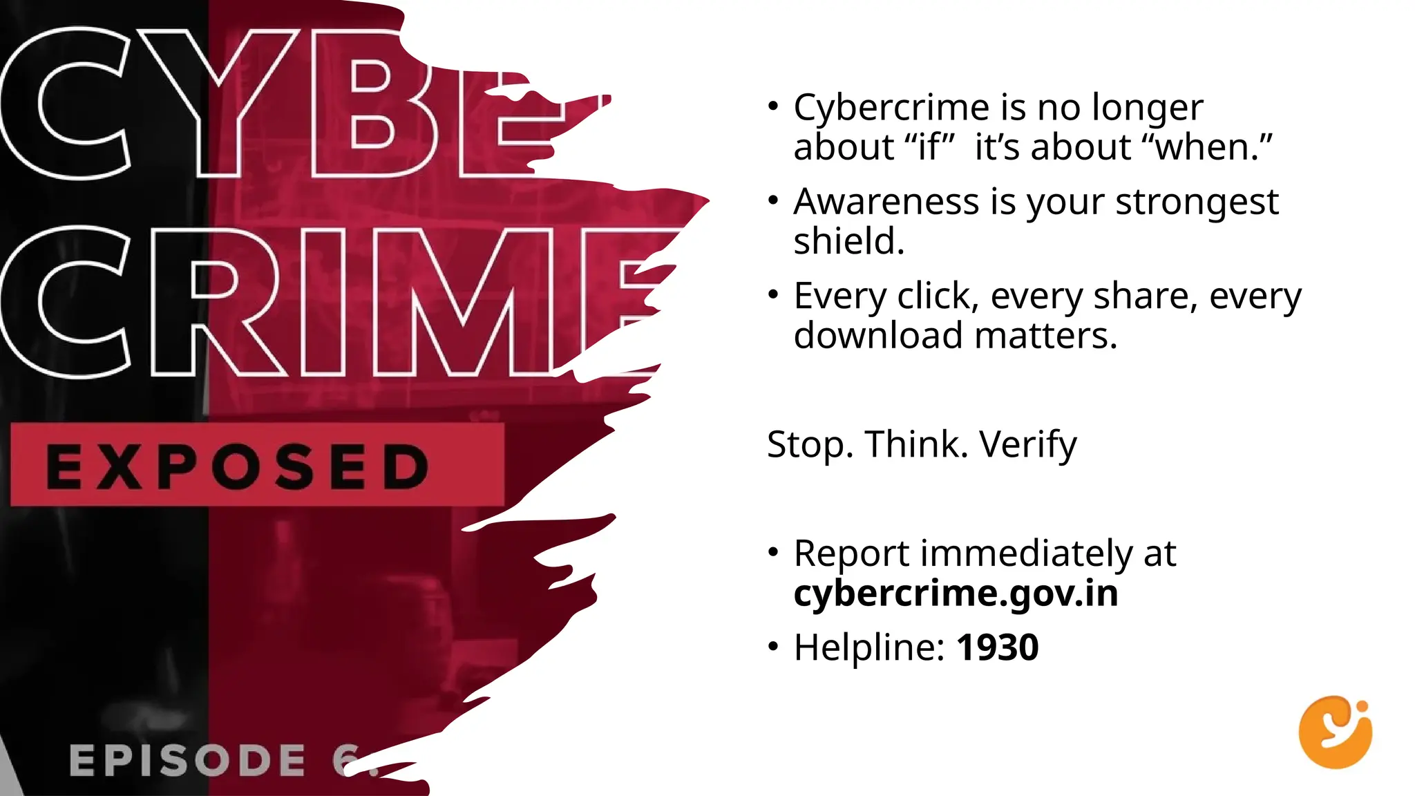 • Cybercrime is no longer
about “if” it’s about “when.”
• Awareness is your strongest
shield.
• Every click, every share, every
download matters.
Stop. Think. Verify
• Report immediately at
cybercrime.gov.in
• Helpline: 1930
 