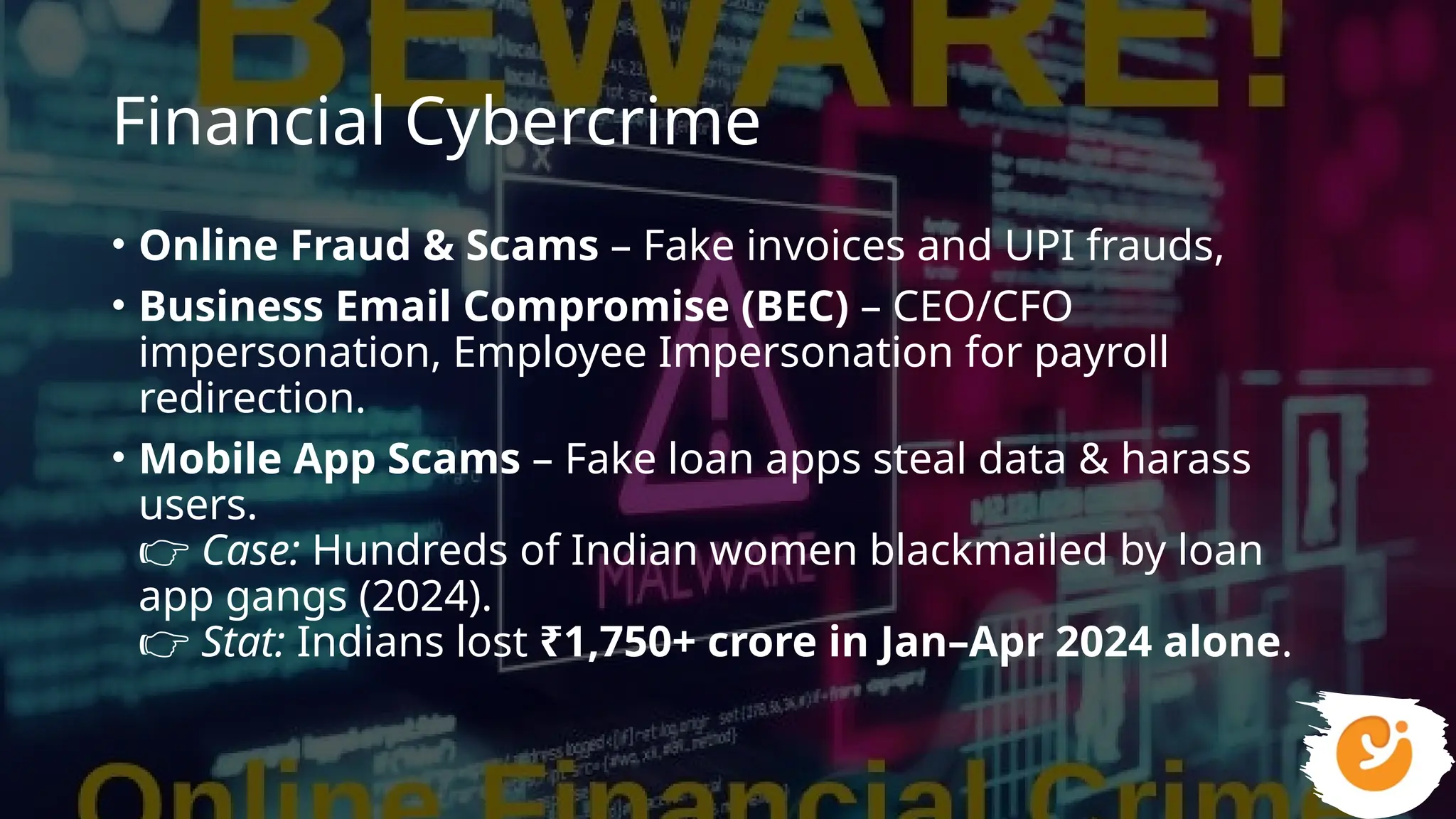 Financial Cybercrime
• Online Fraud & Scams – Fake invoices and UPI frauds,
• Business Email Compromise (BEC) – CEO/CFO
impersonation, Employee Impersonation for payroll
redirection.
• Mobile App Scams – Fake loan apps steal data & harass
users.
👉 Case: Hundreds of Indian women blackmailed by loan
app gangs (2024).
👉 Stat: Indians lost ₹1,750+ crore in Jan–Apr 2024 alone.
 
