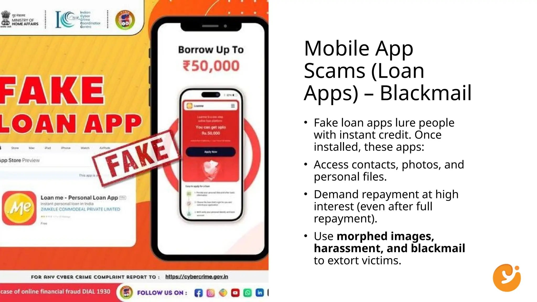 Mobile App
Scams (Loan
Apps) – Blackmail
• Fake loan apps lure people
with instant credit. Once
installed, these apps:
• Access contacts, photos, and
personal files.
• Demand repayment at high
interest (even after full
repayment).
• Use morphed images,
harassment, and blackmail
to extort victims.
 