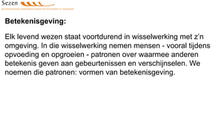Betekenisgeving:
Elk levend wezen staat voortdurend in wisselwerking met z’n
omgeving. In die wisselwerking nemen mensen - vooral tijdens
opvoeding en opgroeien - patronen over waarmee anderen
betekenis geven aan gebeurtenissen en verschijnselen. We
noemen die patronen: vormen van betekenisgeving.
 