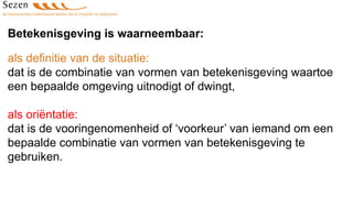Betekenisgeving is waarneembaar:
als definitie van de situatie:
dat is de combinatie van vormen van betekenisgeving waartoe
een bepaalde omgeving uitnodigt of dwingt,
als oriëntatie:
dat is de vooringenomenheid of ‘voorkeur’ van iemand om een
bepaalde combinatie van vormen van betekenisgeving te
gebruiken.
 