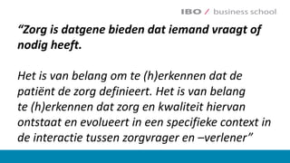“Zorg	is	….	“Zorg	is	datgene	bieden	dat	iemand	vraagt	of	
nodig	heeft.	
Het	is	van	belang	om	te	(h)erkennen	dat	de	
patiënt	de	zorg	definieert.	Het	is	van	belang	
te (h)erkennen	dat	zorg	en	kwaliteit	hiervan	
ontstaat	en	evolueert	in	een	specifieke	context	in	
de	interactie	tussen	zorgvrager	en	–verlener”
 