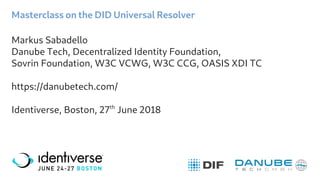 Masterclass on the DID Universal Resolver
Markus Sabadello
Danube Tech, Decentralized Identity Foundation,
Sovrin Foundation, W3C VCWG, W3C CCG, OASIS XDI TC
https://danubetech.com/
Identiverse, Boston, 27th
June 2018
 