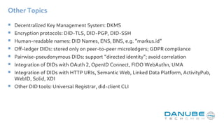 Other Topics
 Decentralized Key Management System: DKMS
 Encryption protocols: DID-TLS, DID-PGP, DID-SSH
 Human-readable names: DID Names, ENS, BNS, e.g. “markus.id”
 Off-ledger DIDs: stored only on peer-to-peer microledgers; GDPR compliance
 Pairwise-pseudonymous DIDs: support “directed identity”; avoid correlation
 Integration of DIDs with OAuth 2, OpenID Connect, FIDO WebAuthn, UMA
 Integration of DIDs with HTTP URIs, Semantic Web, Linked Data Platform, ActivityPub,
WebID, Solid, XDI
 Other DID tools: Universal Registrar, did-client CLI
 