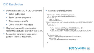 DID Resolution
 DID Resolution: DID → DID Document
 Set of public keys
 Set of service endpoints
 Timestamps, proofs
 Other identifier metadata
 May be dynamically constructed
rather than actually stored in this form.
 Resolution parameters can select
parts of the DID document.
{
"@context": "https://w3id.org/did/v1",
"id": "did:sov:WRfXPg8dantKVubE3HX8pw",
"service": {
"type": "hub",
"serviceEndpoint":
"https://azure.microsoft.com/dif/hub/did:sov:WRfXPg8dantKVubE3H"
},
"publicKey": [
{
"id": "did:sov:WRfXPg8dantKVubE3HX8pw#key-1",
"type": "Ed25519VerificationKey2018",
"publicKeyBase58": "H3C2AVvLMv6gmMNam3uVAjZpfkcJCwDmqPV"
}
],
"authentication": {
"type": "Ed25519SignatureAuthentication2018",
"publicKey": [
"did:sov:WRfXPg8dantKVubE3HX8pw#key-1"
]
}
}
 Example DID Document:
 