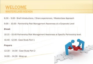 8.30 – 9.00 - Brief Introductions / Share experiences / Masterclass Approach
9.00 – 10.00 - Partnership Risk Management Awareness at a Corporate Level
Break
10.15 –10.40 Partnership Risk Management Awareness at Specific Partnership level.
10.40 - 12.00 - Case Study Part 1
Prayers
12.30 – 14.00 - Case Study Part 2
14.00 – 14.30 - Wrap up
 