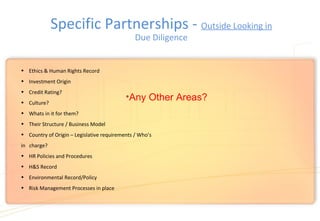 Specific Partnerships - Outside Looking in
Due Diligence
• Ethics & Human Rights Record
• Investment Origin
• Credit Rating?
• Culture?
• Whats in it for them?
• Their Structure / Business Model
• Country of Origin – Legislative requirements / Who’s
in charge?
• HR Policies and Procedures
• H&S Record
• Environmental Record/Policy
• Risk Management Processes in place
•Any Other Areas?
 