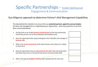 The idea behind this checklist is to ensure that our potential partners apply the same principles
of robust risk management as is expected by your organisation. Some key questions to ask have
been summarised below :
1.  Do they have an up to date business continuity plan (so the main partnership
and the key services can continue following a foreseeable event)
2.  Does the organisation have simple strategy for how it identifies and manages its
business risks.
3.  What is the current assessment of the major business risks it faces (is it willing
to share this?)
4.  Does the organisation have an assessment for the main risks associated either
with delivering services in this partnership (and or the partnership itself).
5.  What is the plan for briefing / training staff in dealing with the main risks.
Due Diligence approach to determine Partner’s Risk Management Capabilities
Specific Partnerships - Inside looking out
Engagement & Communication
 