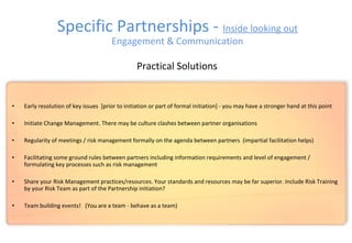 • Early resolution of key issues [prior to initiation or part of formal initiation] - you may have a stronger hand at this point
• Initiate Change Management. There may be culture clashes between partner organisations
• Regularity of meetings / risk management formally on the agenda between partners (impartial facilitation helps)
• Facilitating some ground rules between partners including information requirements and level of engagement /
formulating key processes such as risk management
• Share your Risk Management practices/resources. Your standards and resources may be far superior. Include Risk Training
by your Risk Team as part of the Partnership initiation?
• Team building events! (You are a team - behave as a team)
Practical Solutions
Specific Partnerships - Inside looking out
Engagement & Communication
 