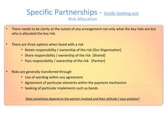 • There needs to be clarity at the outset of any arrangement not only what the key risks are but
who is allocated the key risk.
• There are three options when faced with a risk
• Retain responsibility / ownership of the risk [Our Organisation]
• Share responsibility / ownership of the risk [Shared]
• Pass responsibility / ownership of the risk [Partner]
• Risks are generally transferred through
• Use of wording within any agreement
• Agreement of particular elements within the payment mechanism
• Seeking of particular implements such as bonds
Does sometimes depend on the partner involved and their attitude / your position?
Specific Partnerships - Inside looking out
Risk Allocation
 