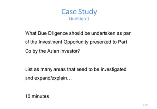 • 47
Case Study
Question 1
What Due Diligence should be undertaken as part
of the Investment Opportunity presented to Part
Co by the Asian investor?
List as many areas that need to be investigated
and expand/explain…
10 minutes
 