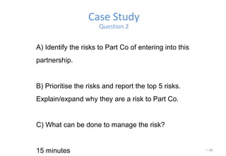 • 48
Case Study
Question 2
A) Identify the risks to Part Co of entering into this
partnership.
B) Prioritise the risks and report the top 5 risks.
Explain/expand why they are a risk to Part Co.
C) What can be done to manage the risk?
15 minutes
 