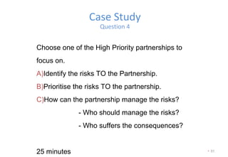 • 51
Case Study
Question 4
Choose one of the High Priority partnerships to
focus on.
A)Identify the risks TO the Partnership.
B)Prioritise the risks TO the partnership.
C)How can the partnership manage the risks?
- Who should manage the risks?
- Who suffers the consequences?
25 minutes
 