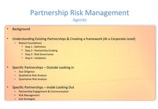 Partnership Risk Management
Agenda
• Background
• Understanding Existing Partnerships & Creating a framework (At a Corporate Level)
– Robust Foundations
• Step 1 : Definition
• Step 2 : Partnership Grading
• Step 3 : Risk Governance
• Step 4 : Validation
• Specific Partnerships – Outside Looking in
– Due Diligence
– Qualitative Risk Analysis
– Quantative Risk Analysis
• Specific Partnerships – Inside Looking Out
– Partnership Engagement & Communication
– Risk Management
– Exit Strategies
 
