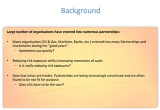 Large number of organisations have entered into numerous partnerships:
• Many organisation (Oil & Gas, Maritime, Banks, etc.) entered into many Partnerships and
investments during the ”good years”.
– Sometimes too quickly?
• Reducing risk exposure whilst increasing economies of scale.
– Is it really reducing risk exposures?
• Now that times are harder, Partnerships are being increasingly scrutinised and are often
found to be not fit for purpose.
– Does this have to be the case?
Background
 
