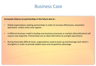 Increased reliance on partnerships in the future due to :
• Global organisations seeking partnerships in order to increase efficiencies, streamline
operations and/or enter new regions.
• A different business model including new business processes or markets (diversification) will
require new expertise. Partnerships are an ideal alternative to outright aqcuisitions.
• During financially difficult times, organisations need to team up and leverage each other’s
strenghths in order to provide added value and competitive advantage
Business Case
 