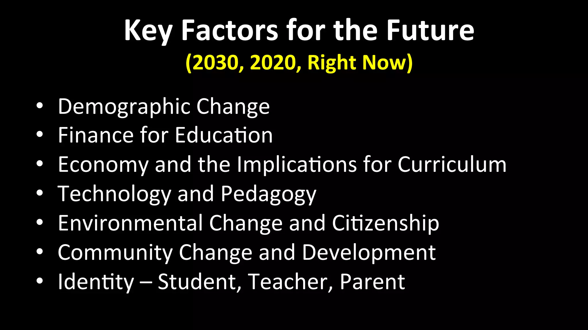 Key	
  Factors	
  for	
  the	
  Future	
  
(2030,	
  2020,	
  Right	
  Now)	
  
•  Demographic	
  Change	
  
•  Finance	
  for	
  Educa<on	
  
•  Economy	
  and	
  the	
  Implica<ons	
  for	
  Curriculum	
  
•  Technology	
  and	
  Pedagogy	
  
•  Environmental	
  Change	
  and	
  Ci<zenship	
  
•  Community	
  Change	
  and	
  Development	
  
•  Iden<ty	
  –	
  Student,	
  Teacher,	
  Parent	
  
 
