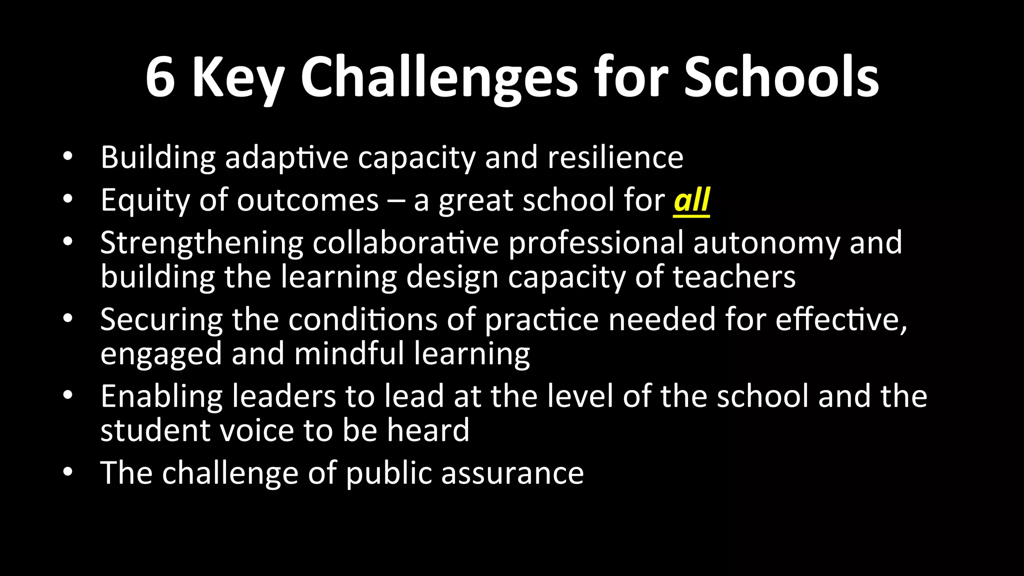 6	
  Key	
  Challenges	
  for	
  Schools	
  
•  Building	
  adap<ve	
  capacity	
  and	
  resilience	
  
•  Equity	
  of	
  outcomes	
  –	
  a	
  great	
  school	
  for	
  all	
  
•  Strengthening	
  collabora<ve	
  professional	
  autonomy	
  and	
  
building	
  the	
  learning	
  design	
  capacity	
  of	
  teachers	
  
•  Securing	
  the	
  condi<ons	
  of	
  prac<ce	
  needed	
  for	
  eﬀec<ve,	
  
engaged	
  and	
  mindful	
  learning	
  
•  Enabling	
  leaders	
  to	
  lead	
  at	
  the	
  level	
  of	
  the	
  school	
  and	
  the	
  
student	
  voice	
  to	
  be	
  heard	
  
•  The	
  challenge	
  of	
  public	
  assurance	
  
 