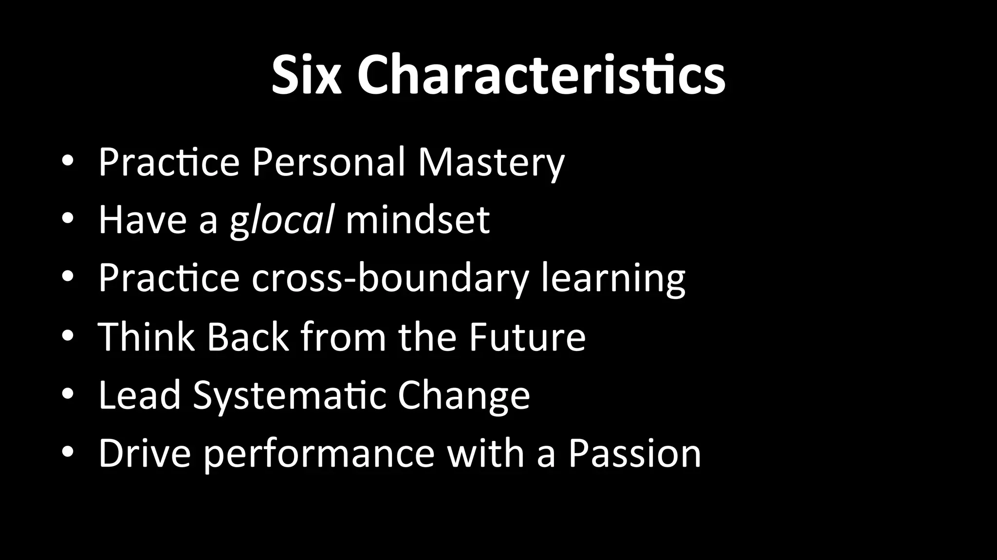 Six	
  CharacterisVcs	
  
•  Prac<ce	
  Personal	
  Mastery	
  
•  Have	
  a	
  glocal	
  mindset	
  
•  Prac<ce	
  cross-­‐boundary	
  learning	
  
•  Think	
  Back	
  from	
  the	
  Future	
  
•  Lead	
  Systema<c	
  Change	
  
•  Drive	
  performance	
  with	
  a	
  Passion	
  
 