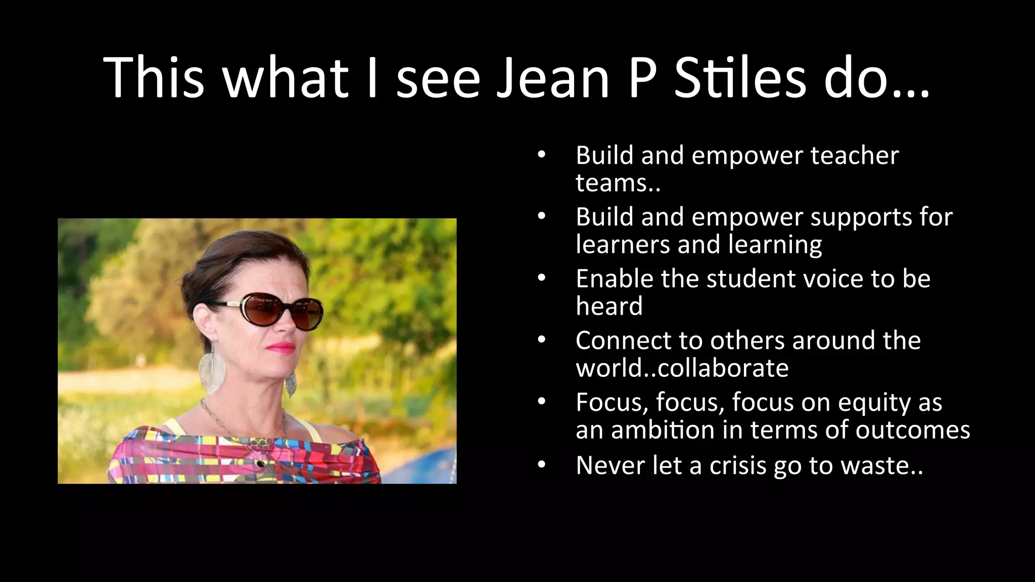 This	
  what	
  I	
  see	
  Jean	
  P	
  S<les	
  do…	
  
•  Build	
  and	
  empower	
  teacher	
  
teams..	
  
•  Build	
  and	
  empower	
  supports	
  for	
  
learners	
  and	
  learning	
  
•  Enable	
  the	
  student	
  voice	
  to	
  be	
  
heard	
  
•  Connect	
  to	
  others	
  around	
  the	
  
world..collaborate	
  
•  Focus,	
  focus,	
  focus	
  on	
  equity	
  as	
  
an	
  ambi<on	
  in	
  terms	
  of	
  outcomes	
  
•  Never	
  let	
  a	
  crisis	
  go	
  to	
  waste..	
  
 