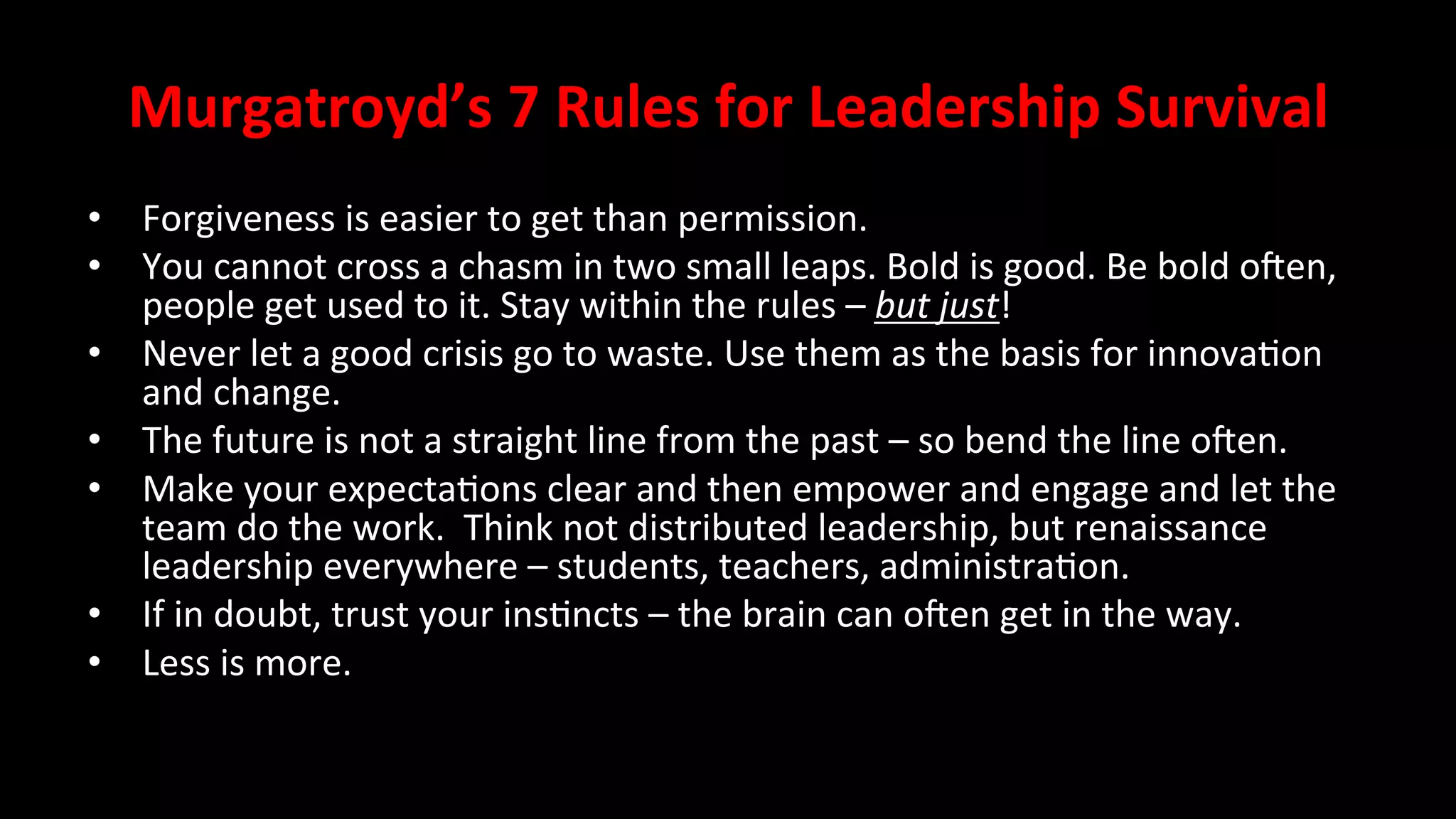 Murgatroyd’s	
  7	
  Rules	
  for	
  Leadership	
  Survival	
  
•  Forgiveness	
  is	
  easier	
  to	
  get	
  than	
  permission.	
  
•  You	
  cannot	
  cross	
  a	
  chasm	
  in	
  two	
  small	
  leaps.	
  Bold	
  is	
  good.	
  Be	
  bold	
  oZen,	
  
people	
  get	
  used	
  to	
  it.	
  Stay	
  within	
  the	
  rules	
  –	
  but	
  just!	
  
•  Never	
  let	
  a	
  good	
  crisis	
  go	
  to	
  waste.	
  Use	
  them	
  as	
  the	
  basis	
  for	
  innova<on	
  
and	
  change.	
  
•  The	
  future	
  is	
  not	
  a	
  straight	
  line	
  from	
  the	
  past	
  –	
  so	
  bend	
  the	
  line	
  oZen.	
  
•  Make	
  your	
  expecta<ons	
  clear	
  and	
  then	
  empower	
  and	
  engage	
  and	
  let	
  the	
  
team	
  do	
  the	
  work.	
  	
  Think	
  not	
  distributed	
  leadership,	
  but	
  renaissance	
  
leadership	
  everywhere	
  –	
  students,	
  teachers,	
  administra<on.	
  
•  If	
  in	
  doubt,	
  trust	
  your	
  ins<ncts	
  –	
  the	
  brain	
  can	
  oZen	
  get	
  in	
  the	
  way.	
  
•  Less	
  is	
  more.	
  
	
  
 