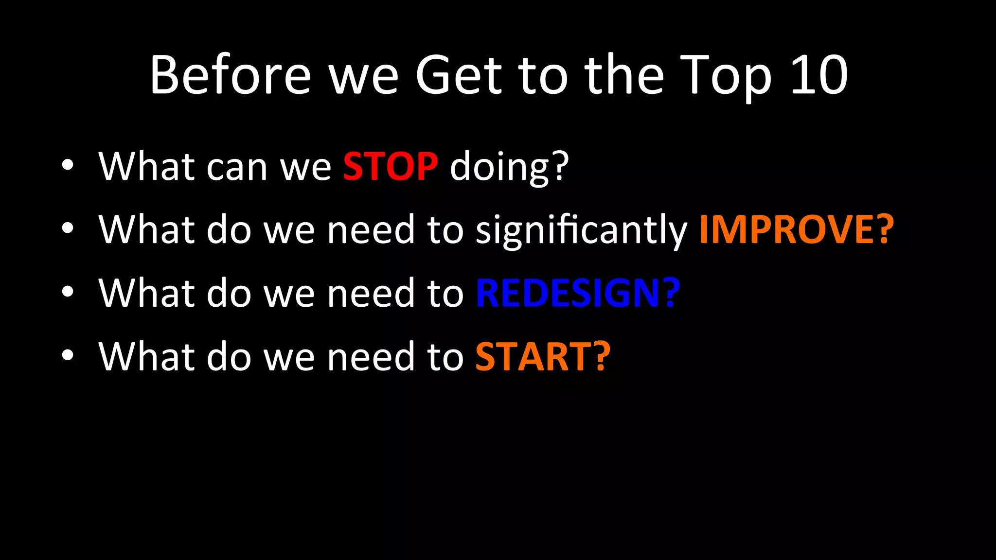 Before	
  we	
  Get	
  to	
  the	
  Top	
  10	
  
•  What	
  can	
  we	
  STOP	
  doing?	
  
•  What	
  do	
  we	
  need	
  to	
  signiﬁcantly	
  IMPROVE?	
  
•  What	
  do	
  we	
  need	
  to	
  REDESIGN?	
  
•  What	
  do	
  we	
  need	
  to	
  START?	
  
 