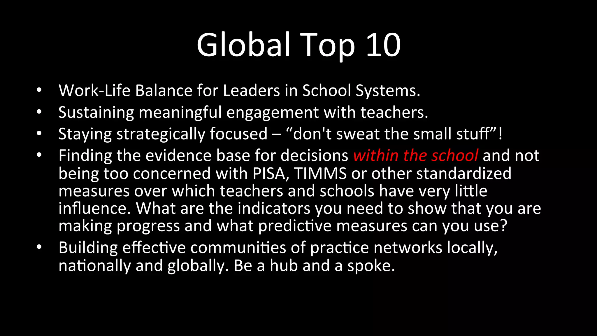 Global	
  Top	
  10	
  
•  Work-­‐Life	
  Balance	
  for	
  Leaders	
  in	
  School	
  Systems.	
  
•  Sustaining	
  meaningful	
  engagement	
  with	
  teachers.	
  
•  Staying	
  strategically	
  focused	
  –	
  “don't	
  sweat	
  the	
  small	
  stuﬀ”!	
  
•  Finding	
  the	
  evidence	
  base	
  for	
  decisions	
  within	
  the	
  school	
  and	
  not	
  
being	
  too	
  concerned	
  with	
  PISA,	
  TIMMS	
  or	
  other	
  standardized	
  
measures	
  over	
  which	
  teachers	
  and	
  schools	
  have	
  very	
  li`le	
  
inﬂuence.	
  What	
  are	
  the	
  indicators	
  you	
  need	
  to	
  show	
  that	
  you	
  are	
  
making	
  progress	
  and	
  what	
  predic<ve	
  measures	
  can	
  you	
  use?	
  
•  Building	
  eﬀec<ve	
  communi<es	
  of	
  prac<ce	
  networks	
  locally,	
  
na<onally	
  and	
  globally.	
  Be	
  a	
  hub	
  and	
  a	
  spoke.	
  
 