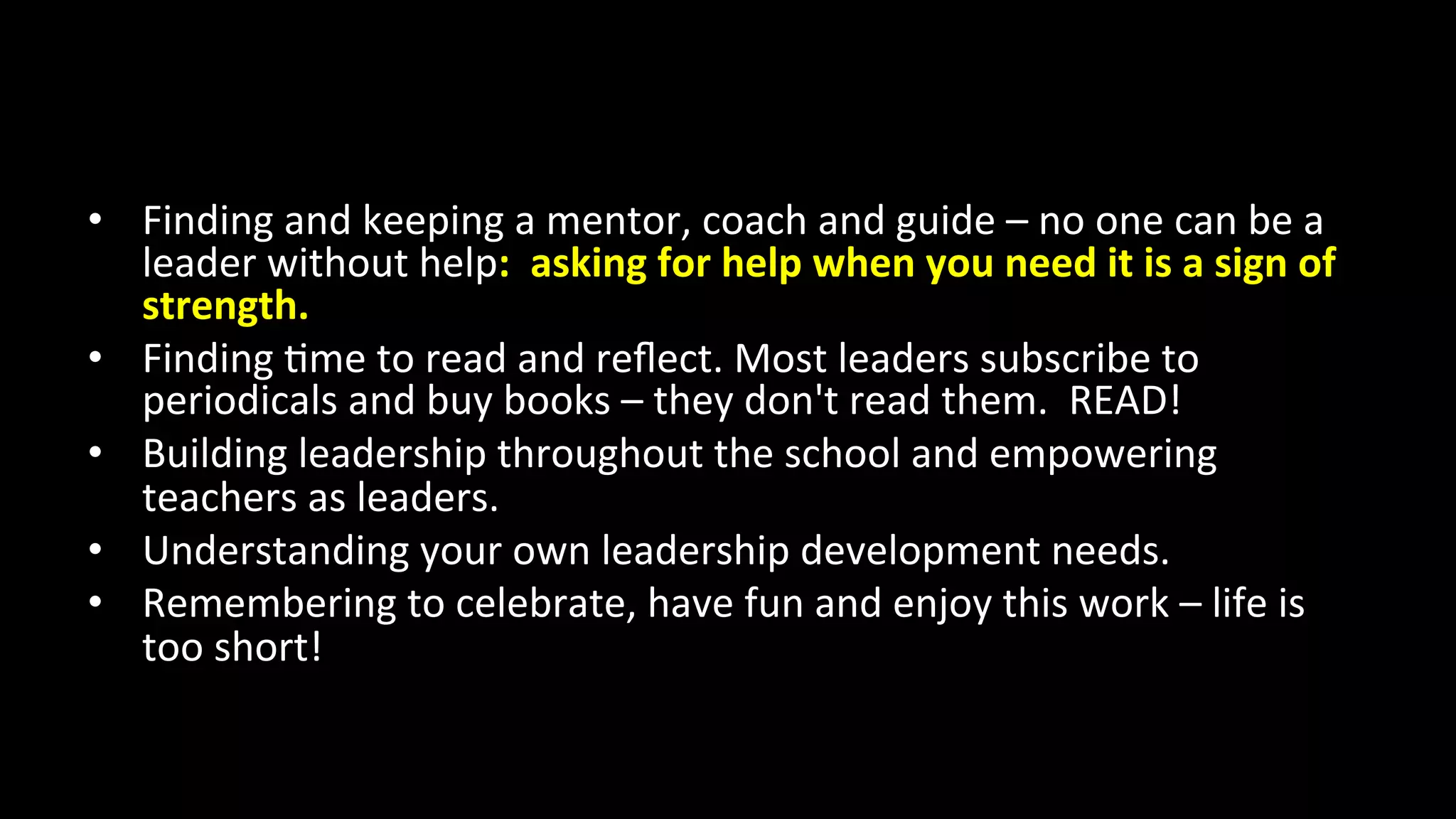 •  Finding	
  and	
  keeping	
  a	
  mentor,	
  coach	
  and	
  guide	
  –	
  no	
  one	
  can	
  be	
  a	
  
leader	
  without	
  help:	
  	
  asking	
  for	
  help	
  when	
  you	
  need	
  it	
  is	
  a	
  sign	
  of	
  
strength.	
  
•  Finding	
  <me	
  to	
  read	
  and	
  reﬂect.	
  Most	
  leaders	
  subscribe	
  to	
  
periodicals	
  and	
  buy	
  books	
  –	
  they	
  don't	
  read	
  them.	
  	
  READ!	
  
•  Building	
  leadership	
  throughout	
  the	
  school	
  and	
  empowering	
  
teachers	
  as	
  leaders.	
  
•  Understanding	
  your	
  own	
  leadership	
  development	
  needs.	
  
•  Remembering	
  to	
  celebrate,	
  have	
  fun	
  and	
  enjoy	
  this	
  work	
  –	
  life	
  is	
  
too	
  short!	
  
 