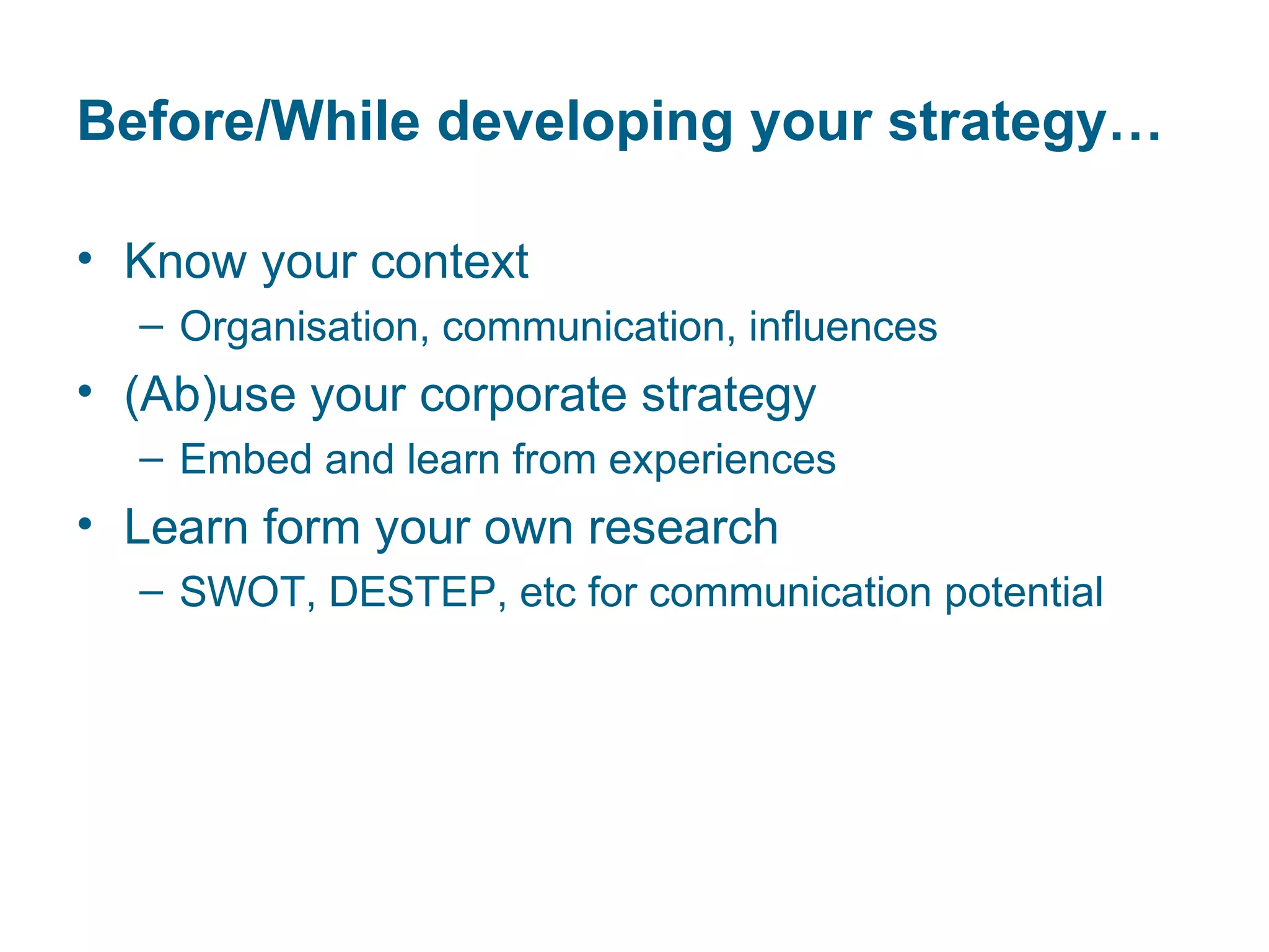 Before/While developing your strategy…

• Know your context
  – Organisation, communication, influences
• (Ab)use your corporate strategy
  – Embed and learn from experiences
• Learn form your own research
  – SWOT, DESTEP, etc for communication potential
 