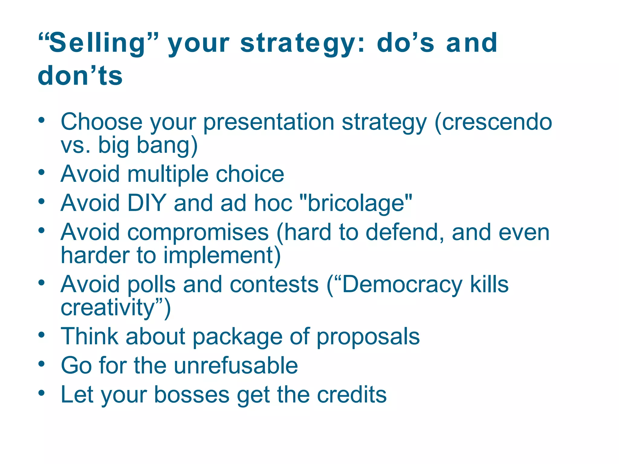 “Selling” your strategy: do’s and
don’ts
• Choose your presentation strategy (crescendo
  vs. big bang)
• Avoid multiple choice
• Avoid DIY and ad hoc "bricolage"
• Avoid compromises (hard to defend, and even
  harder to implement)
• Avoid polls and contests (“Democracy kills
  creativity”)
• Think about package of proposals
• Go for the unrefusable
• Let your bosses get the credits
 