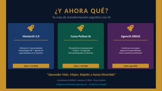 ¿Y AHORA QUÉ?
Tu ruta de transformación cognitiva con IA
MentorIA 2.0
Mentoría 1:1 personalizada
Metodología PSF + Agentes IA
especializados en tu dominio
Inicio: 7 Jul 2026
Curso Python IA
Pensamiento Computacional
+ Python + IA Aplicada
Para profesionales no técnicos
Inicio: 7 Jul 2026
AgencIA SIRIUS
Construye tus propios
Agentes IA especializados
Para tu dominio profesional
Inicio: Ago 2026
"Aprender Más, Mejor, Rápido y hasta Divertido"
Ecosistema IA SIRIUS · ravsirius © 2026 · Oruro, Bolivia
inteligenciaartificialsirius@gmail.com · IA SIRIUS en LinkedIn
 