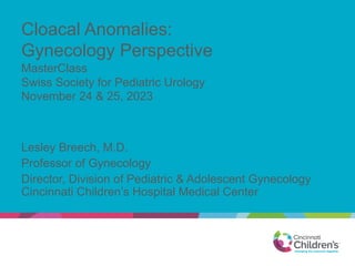 Cloacal Anomalies:
Gynecology Perspective
MasterClass
Swiss Society for Pediatric Urology
November 24 & 25, 2023
Lesley Breech, M.D.
Professor of Gynecology
Director, Division of Pediatric & Adolescent Gynecology
Cincinnati Children’s Hospital Medical Center
 