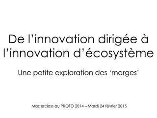 Masterclass au PROTO 2014 – Mardi 24 février 2015
De l’innovation dirigée à
l’innovation d’écosystème
Une petite exploration des ‘marges’
 
