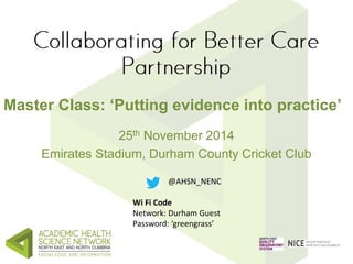 Master Class: ‘Putting evidence into practice’ 
25th November 2014 
Emirates Stadium, Durham County Cricket Club 
@AHSN_NENC 
Wi Fi Code 
Network: Durham Guest 
Password: ‘greengrass’ 
 