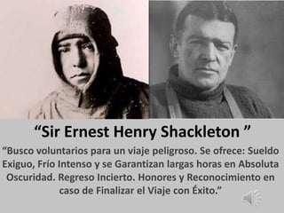 “Sir Ernest Henry Shackleton ”
“Busco voluntarios para un viaje peligroso. Se ofrece: Sueldo
Exiguo, Frío Intenso y se Garantizan largas horas en Absoluta
 Oscuridad. Regreso Incierto. Honores y Reconocimiento en
              caso de Finalizar el Viaje con Éxito.”
 