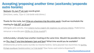 Yes/sure, Fri, Jun 7th at 1 pm sounds great.
(Sim/claro, sexta, 7/jun à 1 da tarde está ótimo.)
Thanks for the invite, but I’ll be on a business trip the entire week. Could we reschedule the
meeting for Feb 20th at 10 am?
(Obrigada pelo convite, mas estarei numa viagem de negócios na semana inteira. Poderíamos
remarcar a reunião para 20/fev às 10 da manhã?)
Unfortunately, I already have another meeting at the same time. Would it be possible to meet
on Thu, Aug 1st any time between 1pm and 5pm? What time would you be available?
(Infelizmente já tenho outra reunião no mesmo horário. Seria possível nos reunirmos na quinta,
01/ago qualquer horário entre 1 e 5 da tarde? Que horas você estaria disponível?)
https://businessfluency.com.br
Accepting/proposing another time (aceitando/propondo
outro horário)
 