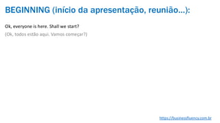 BEGINNING (início da apresentação, reunião…):
Ok, everyone is here. Shall we start?
(Ok, todos estão aqui. Vamos começar?)
https://businessfluency.com.br
 