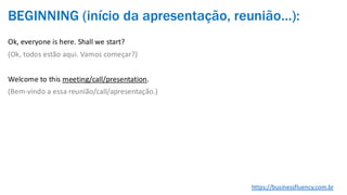 BEGINNING (início da apresentação, reunião…):
Ok, everyone is here. Shall we start?
(Ok, todos estão aqui. Vamos começar?)
Welcome to this meeting/call/presentation.
(Bem-vindo a essa reunião/call/apresentação.)
https://businessfluency.com.br
 