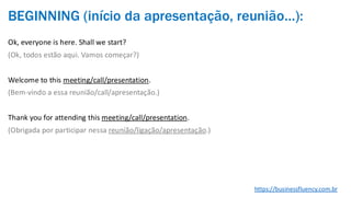 BEGINNING (início da apresentação, reunião…):
Ok, everyone is here. Shall we start?
(Ok, todos estão aqui. Vamos começar?)
Welcome to this meeting/call/presentation.
(Bem-vindo a essa reunião/call/apresentação.)
Thank you for attending this meeting/call/presentation.
(Obrigada por participar nessa reunião/ligação/apresentação.)
https://businessfluency.com.br
 