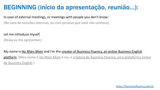 BEGINNING (início da apresentação, reunião…):
In case of external meetings, or meetings with people you don’t know:
(No caso de reuniões externas, ou com pessoas que você não conhece)
Let me introduce myself.
(Deixa eu me apresentar.)
My name is Ho Mien Mien and I’m the creator of Business Fluency, an online Business English
platform. (Meu nome é Ho Mien Mien e sou a criadora do Business Fluency, uma plataforma online
de Business English.)
https://businessfluency.com.br
 