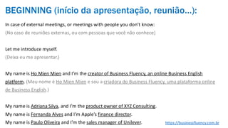BEGINNING (início da apresentação, reunião…):
In case of external meetings, or meetings with people you don’t know:
(No caso de reuniões externas, ou com pessoas que você não conhece)
Let me introduce myself.
(Deixa eu me apresentar.)
My name is Ho Mien Mien and I’m the creator of Business Fluency, an online Business English
platform. (Meu nome é Ho Mien Mien e sou a criadora do Business Fluency, uma plataforma online
de Business English.)
My name is Adriana Silva, and I’m the product owner of XYZ Consulting.
My name is Fernanda Alves and I’m Apple’s finance director.
My name is Paulo Oliveira and I’m the sales manager of Unilever. https://businessfluency.com.br
 
