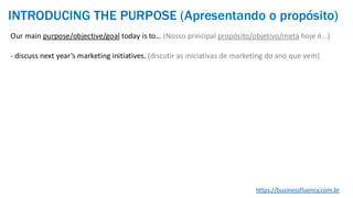 Our main purpose/objective/goal today is to… (Nosso principal propósito/objetivo/meta hoje é...)
- discuss next year’s marketing initiatives. (discutir as iniciativas de marketing do ano que vem)
https://businessfluency.com.br
INTRODUCING THE PURPOSE (Apresentando o propósito)
 