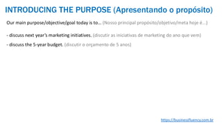 Our main purpose/objective/goal today is to… (Nosso principal propósito/objetivo/meta hoje é...)
- discuss next year’s marketing initiatives. (discutir as iniciativas de marketing do ano que vem)
- discuss the 5-year budget. (discutir o orçamento de 5 anos)
https://businessfluency.com.br
INTRODUCING THE PURPOSE (Apresentando o propósito)
 